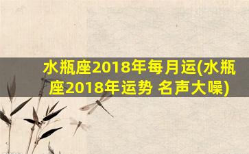 水瓶座2018年每月运(水瓶座2018年运势 名声大噪)